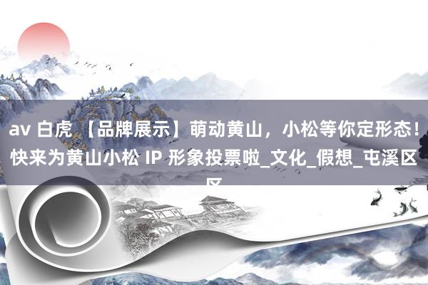 av 白虎 【品牌展示】萌动黄山，小松等你定形态！快来为黄山小松 IP 形象投票啦_文化_假想_屯溪区