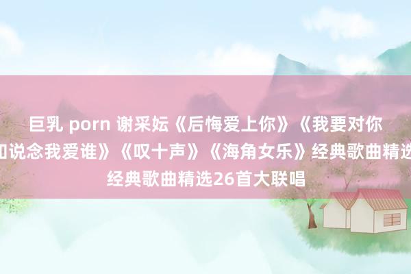 巨乳 porn 谢采妘《后悔爱上你》《我要对你说》《你可知说念我爱谁》《叹十声》《海角女乐》经典歌曲精选26首大联唱