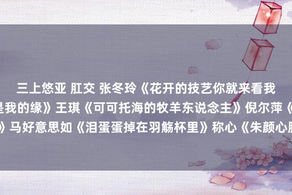 三上悠亚 肛交 张冬玲《花开的技艺你就来看我》 央金兰泽《遇上你是我的缘》王琪《可可托海的牧羊东说念主》倪尔萍《有一种念念念叫耐久》马好意思如《泪蛋蛋掉在羽觞杯里》称心《朱颜心腹》宋小睿《听闻远处有你》郭力《爱情醉醉醉》