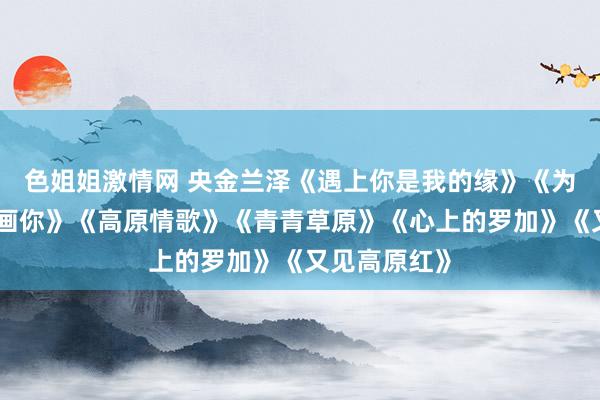 色姐姐激情网 央金兰泽《遇上你是我的缘》《为你恭候》《画你》《高原情歌》《青青草原》《心上的罗加》《又见高原红》