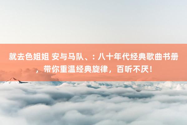 就去色姐姐 安与马队、: 八十年代经典歌曲书册，带你重温经典旋律，百听不厌！