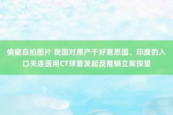 偷窥自拍图片 我国对原产于好意思国、印度的入口关连医用CT球管发起反推销立案探望