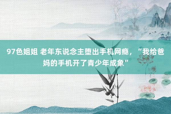 97色姐姐 老年东说念主堕出手机网瘾，“我给爸妈的手机开了青少年成象”
