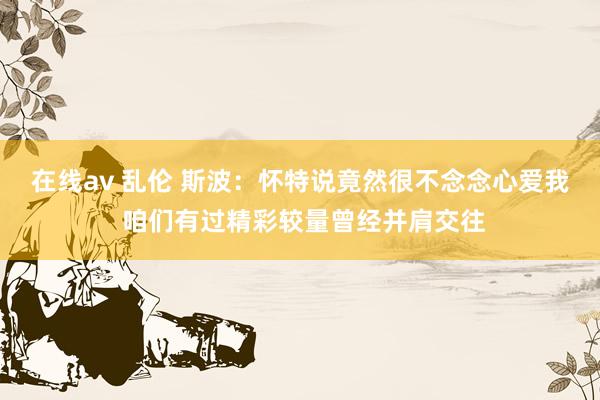 在线av 乱伦 斯波：怀特说竟然很不念念心爱我 咱们有过精彩较量曾经并肩交往