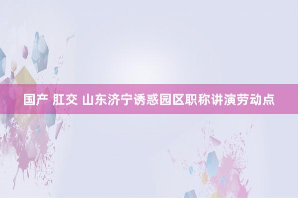 国产 肛交 山东济宁诱惑园区职称讲演劳动点