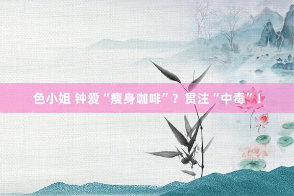 色小姐 钟爱“瘦身咖啡”？贯注“中毒”！