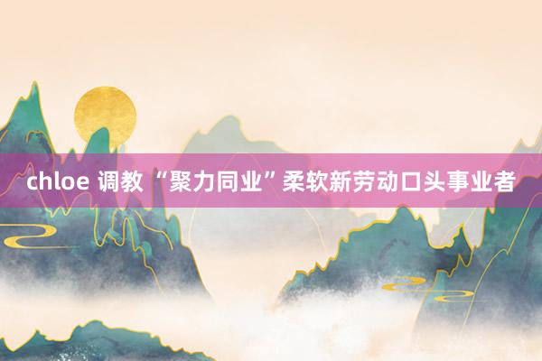 chloe 调教 “聚力同业”柔软新劳动口头事业者