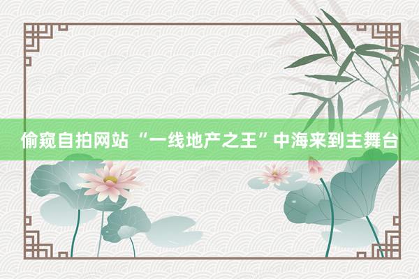 偷窥自拍网站 “一线地产之王”中海来到主舞台