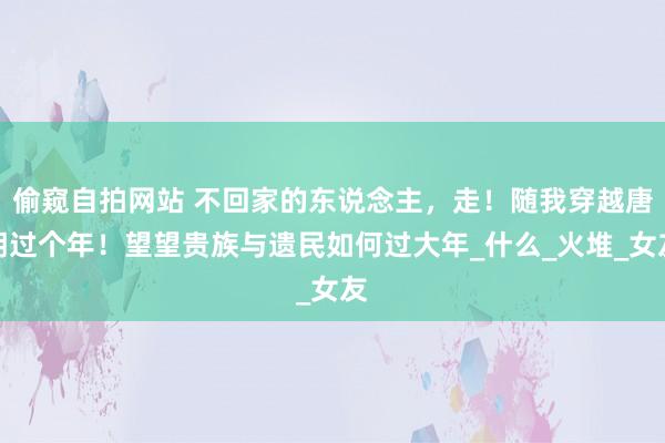 偷窥自拍网站 不回家的东说念主，走！随我穿越唐朝过个年！望望贵族与遗民如何过大年_什么_火堆_女友