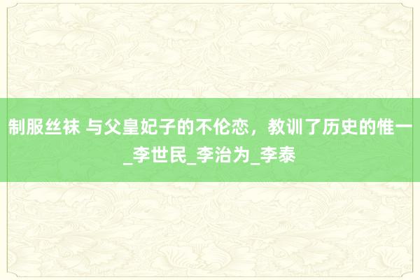 制服丝袜 与父皇妃子的不伦恋，教训了历史的惟一_李世民_李治为_李泰