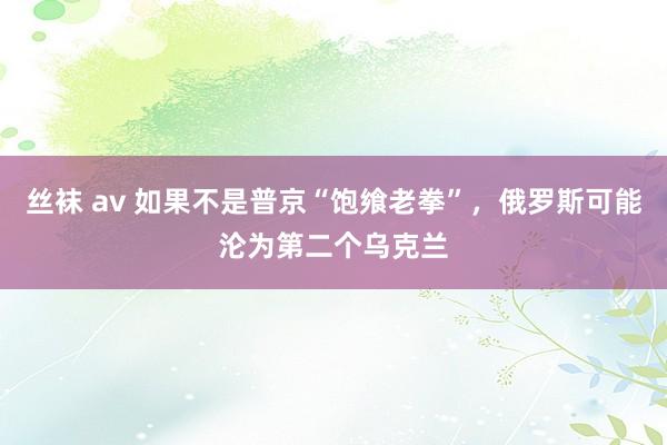 丝袜 av 如果不是普京“饱飨老拳”，俄罗斯可能沦为第二个乌克兰