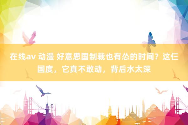 在线av 动漫 好意思国制裁也有怂的时间？这仨国度，它真不敢动，背后水太深