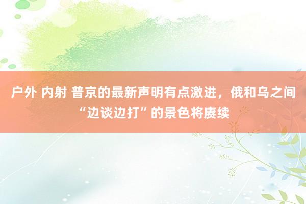 户外 内射 普京的最新声明有点激进，俄和乌之间“边谈边打”的景色将赓续