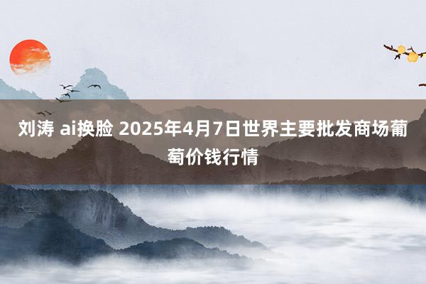 刘涛 ai换脸 2025年4月7日世界主要批发商场葡萄价钱行情