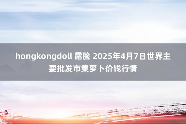 hongkongdoll 露脸 2025年4月7日世界主要批发市集萝卜价钱行情