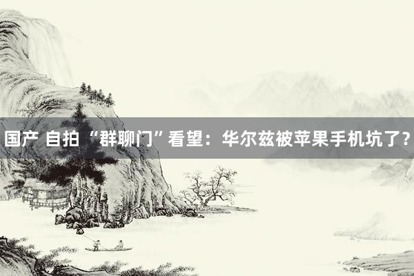 国产 自拍 “群聊门”看望：华尔兹被苹果手机坑了？