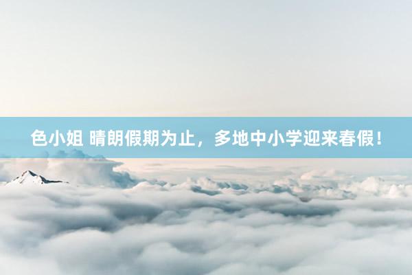 色小姐 晴朗假期为止，多地中小学迎来春假！