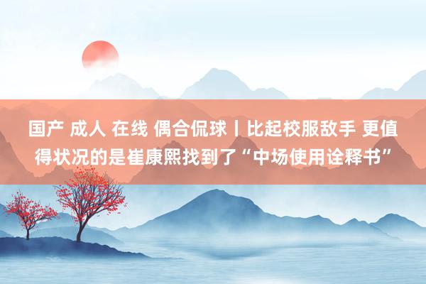国产 成人 在线 偶合侃球丨比起校服敌手 更值得状况的是崔康熙找到了“中场使用诠释书”