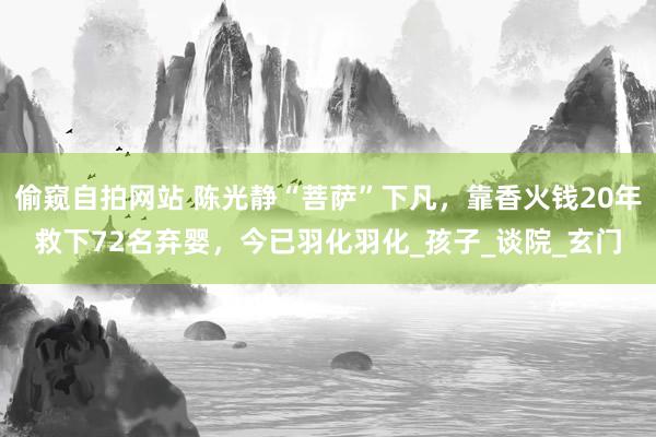偷窥自拍网站 陈光静“菩萨”下凡，靠香火钱20年救下72名弃婴，今已羽化羽化_孩子_谈院_玄门