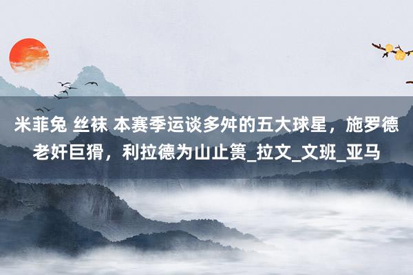 米菲兔 丝袜 本赛季运谈多舛的五大球星，施罗德老奸巨猾，利拉德为山止篑_拉文_文班_亚马