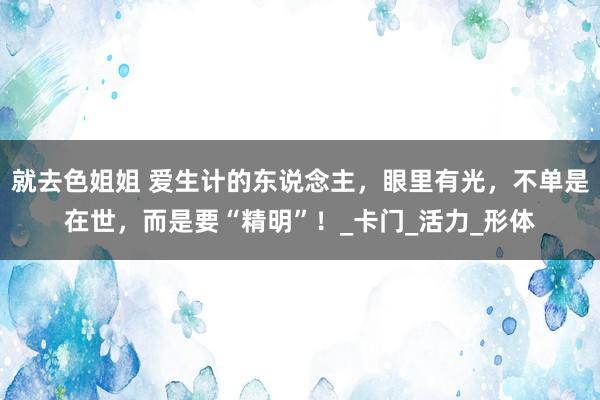 就去色姐姐 爱生计的东说念主，眼里有光，不单是在世，而是要“精明”！_卡门_活力_形体
