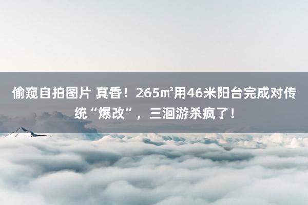 偷窥自拍图片 真香！265㎡用46米阳台完成对传统“爆改”，三洄游杀疯了！