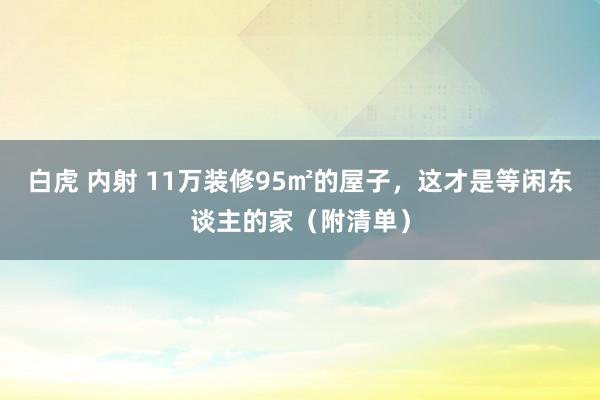 白虎 内射 11万装修95㎡的屋子，这才是等闲东谈主的家（附清单）