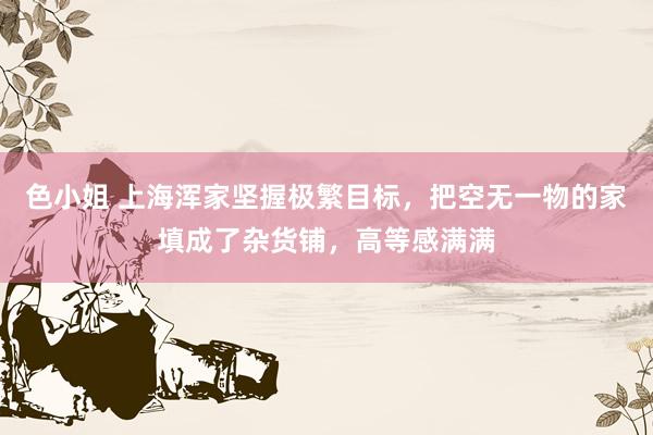 色小姐 上海浑家坚握极繁目标，把空无一物的家填成了杂货铺，高等感满满