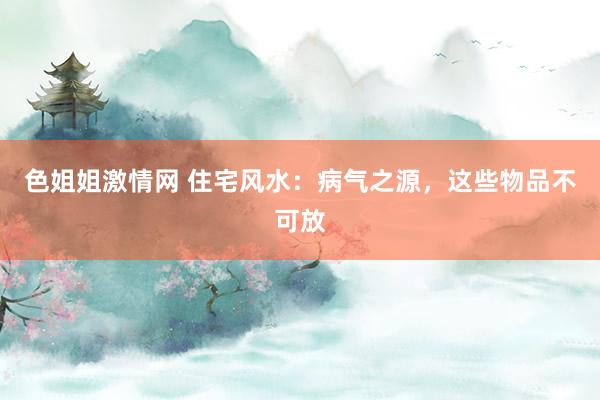 色姐姐激情网 住宅风水：病气之源，这些物品不可放