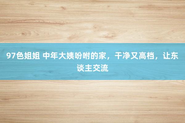 97色姐姐 中年大姨吩咐的家，干净又高档，让东谈主交流