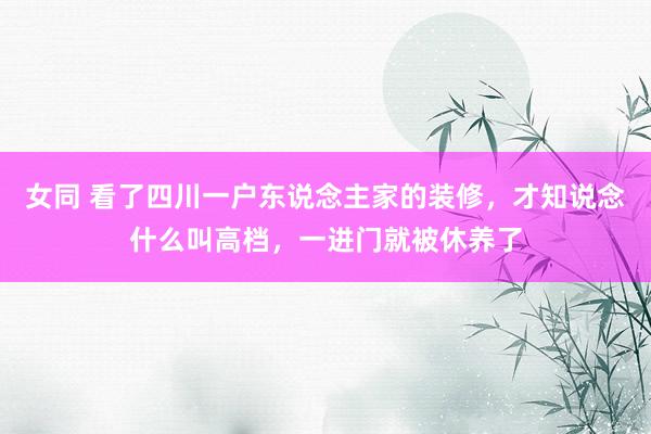 女同 看了四川一户东说念主家的装修，才知说念什么叫高档，一进门就被休养了