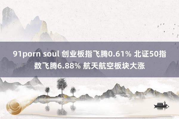 91porn soul 创业板指飞腾0.61% 北证50指数飞腾6.88% 航天航空板块大涨