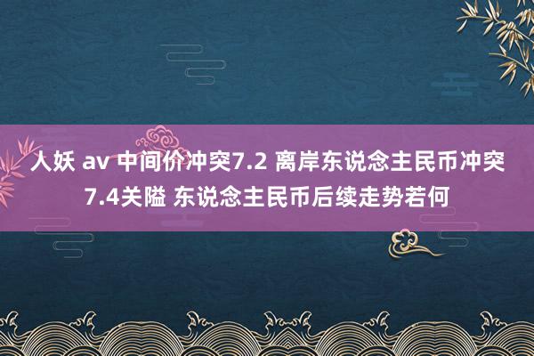 人妖 av 中间价冲突7.2 离岸东说念主民币冲突7.4关隘 东说念主民币后续走势若何