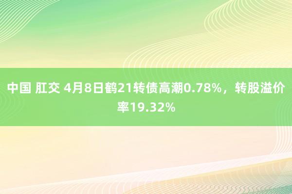 中国 肛交 4月8日鹤21转债高潮0.78%,转股溢价率19.32%