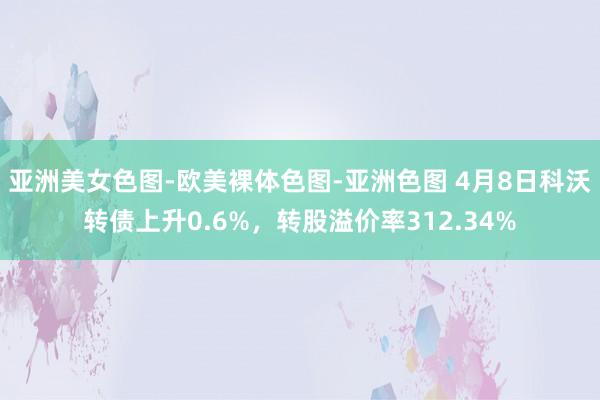 亚洲美女色图-欧美裸体色图-亚洲色图 4月8日科沃转债上升0.6%，转股溢价率312.34%