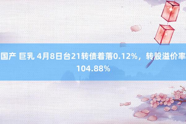 国产 巨乳 4月8日台21转债着落0.12%，转股溢价率104.88%