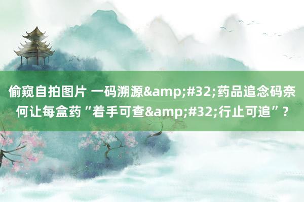 偷窥自拍图片 一码溯源&#32;药品追念码奈何让每盒药“着手可查&#32;行止可追”？