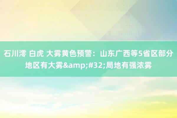 石川澪 白虎 大雾黄色预警：山东广西等5省区部分地区有大雾&#32;局地有强浓雾