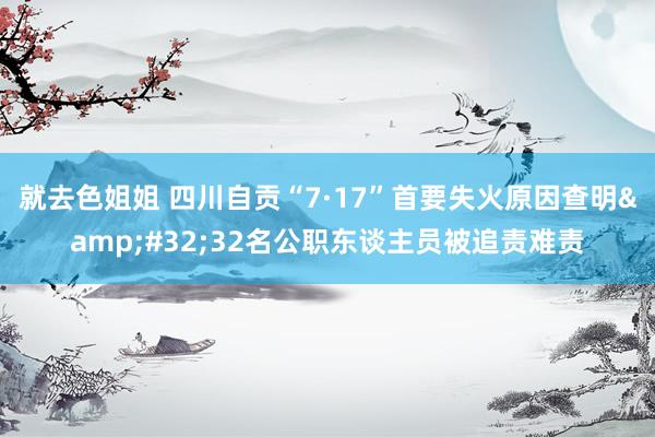 就去色姐姐 四川自贡“7·17”首要失火原因查明&#32;32名公职东谈主员被追责难责