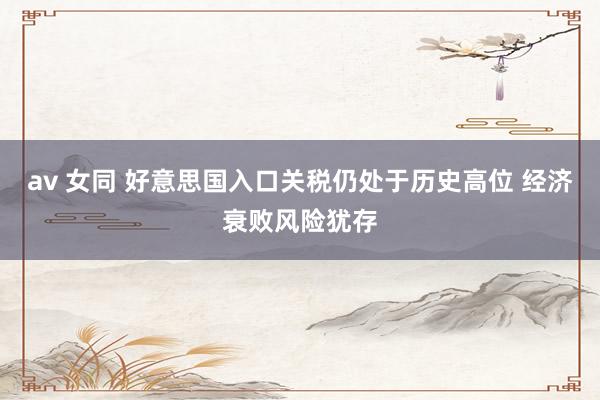 av 女同 好意思国入口关税仍处于历史高位 经济衰败风险犹存
