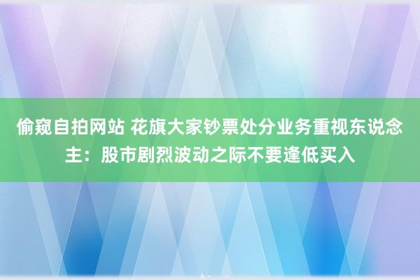 偷窥自拍网站 花旗大家钞票处分业务重视东说念主：股市剧烈波动之际不要逢低买入