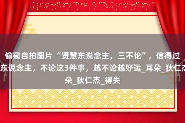 偷窥自拍图片 “贤慧东说念主，三不论”，信得过贤慧的东说念主，不论这3件事，越不论越好运_耳朵_狄仁杰_得失