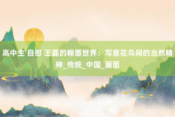 高中生 自慰 王磊的翰墨世界：写意花鸟间的当然精神_传统_中国_画面