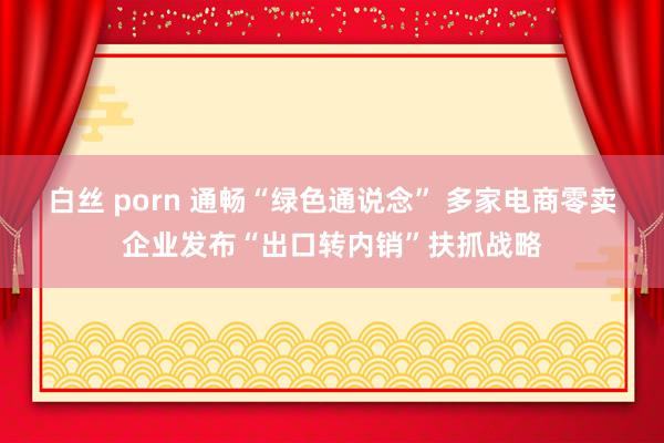 白丝 porn 通畅“绿色通说念” 多家电商零卖企业发布“出口转内销”扶抓战略