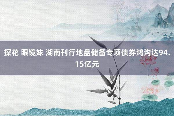 探花 眼镜妹 湖南刊行地盘储备专项债券鸿沟达94.15亿元