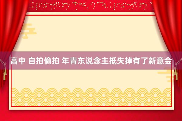 高中 自拍偷拍 年青东说念主抵失掉有了新意会