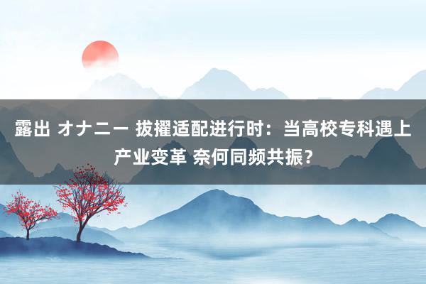 露出 オナニー 拔擢适配进行时：当高校专科遇上产业变革 奈何同频共振？
