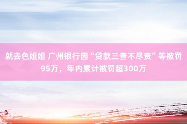 就去色姐姐 广州银行因“贷款三查不尽责”等被罚95万，年内累计被罚超300万