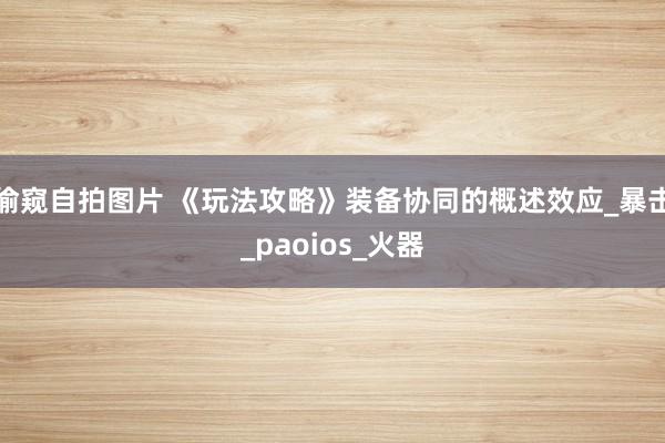 偷窥自拍图片 《玩法攻略》装备协同的概述效应_暴击_paoios_火器
