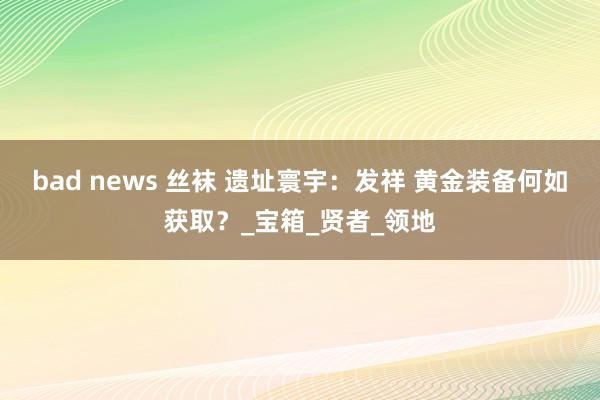 bad news 丝袜 遗址寰宇：发祥 黄金装备何如获取？_宝箱_贤者_领地